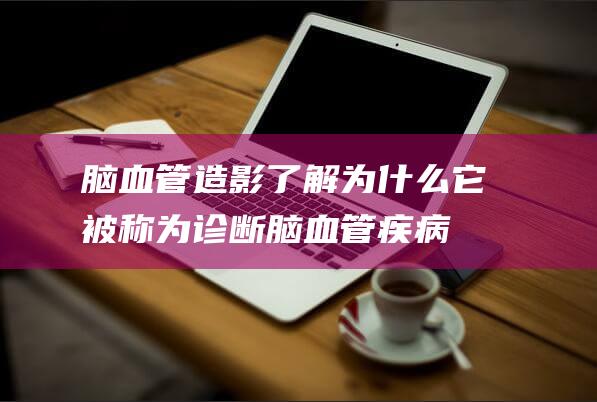 脑血管造影：了解为什么它被称为诊断脑血管疾病的“金标准”