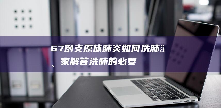 67例支原体肺炎如何洗肺：专家解答洗肺的必要性，医院洗肺时间一天！(确诊600例)