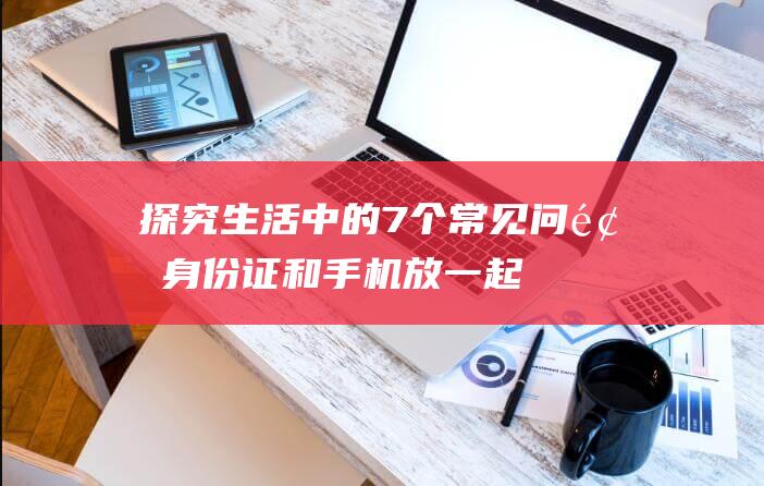 探究生活中的7个常见问题：身份证和手机放一起会消磁吗？（生活常识大揭秘）