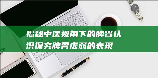 揭秘中医视角下的脾胃认识-探究脾胃虚弱的表现