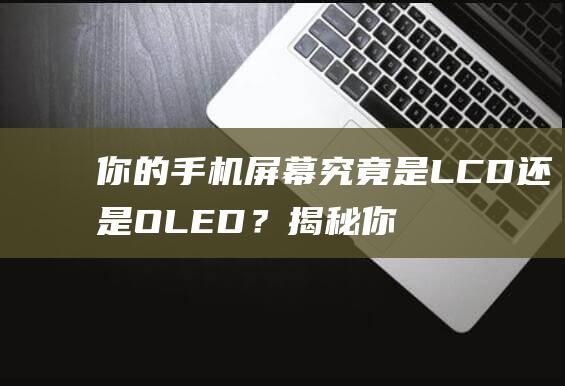 你的手机屏幕究竟是LCD还是OLED？揭秘你的手机屏幕技术！