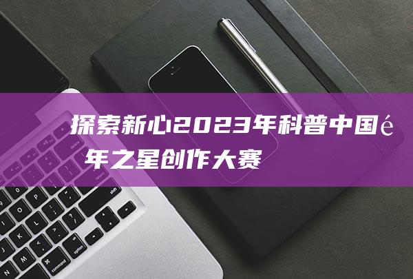 探索新心：2023年科普中国青年之星创作大赛震撼启动，信心百倍