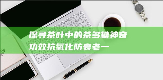 探寻茶叶中的茶多糖神奇功效：抗氧化、防衰老一网打尽