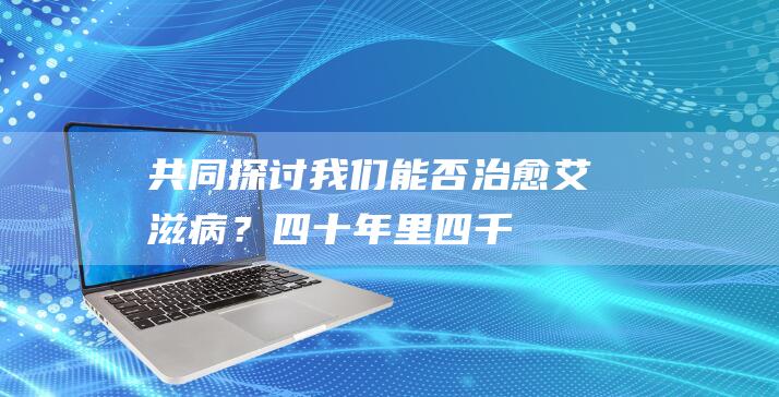 共同探讨：我们能否治愈艾滋病？- 四十年里四千万人死于艾滋病