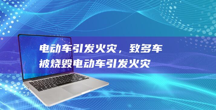 电动车引发火灾，致多车被烧毁 (电动车引发火灾责任)