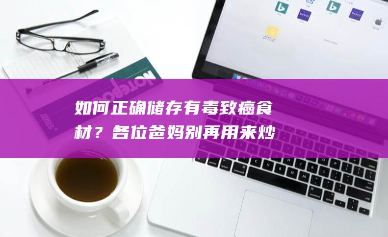 如何正确储存有毒致癌食材？各位爸妈别再用来炒菜啦！回锅油注意事项