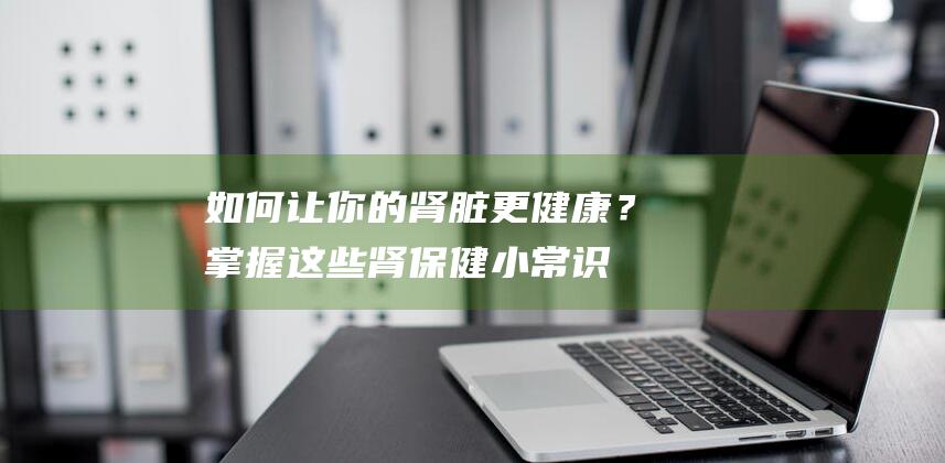 如何让你的肾脏更健康？掌握这些肾保健小常识！