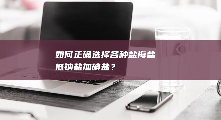 如何正确选择各种盐-海盐、低钠盐、加碘盐？