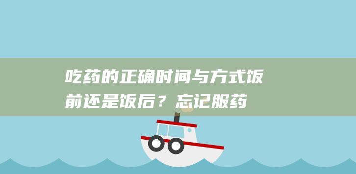 吃药的正确时间与方式：饭前还是饭后？忘记服药怎么办？多数人都在错误中…