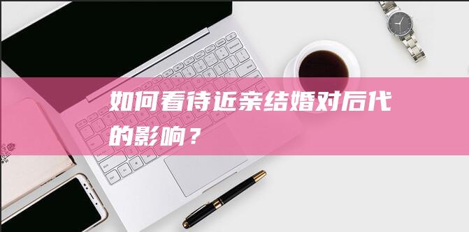 如何看待近亲结婚对后代的影响？