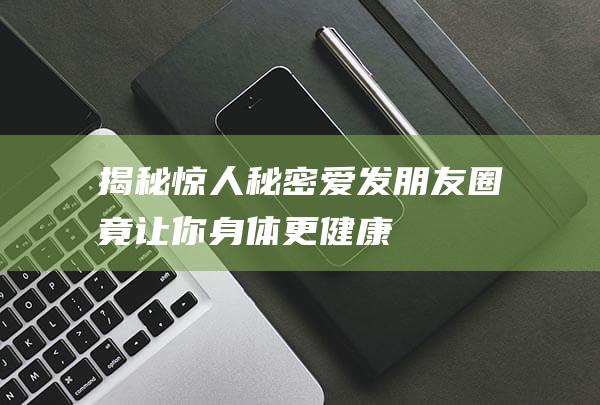 揭秘惊人秘密爱发朋友圈竟让你身体更健康