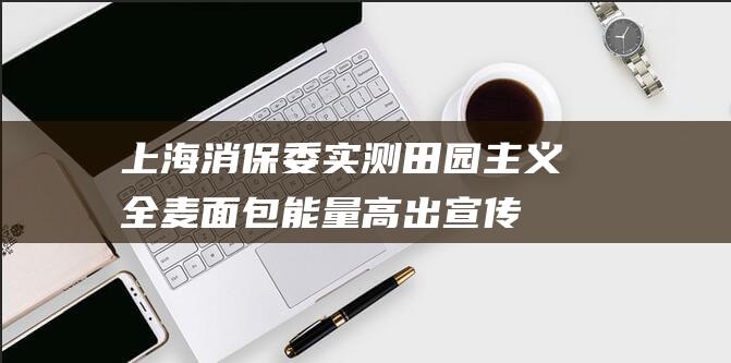 上海消保委实测：田园主义全麦面包能量高出宣传40%