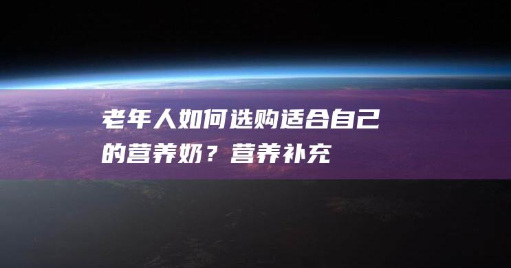 老年人如何选购适合自己的营养奶？-营养补充-成人健康-过年必备-亲子共读