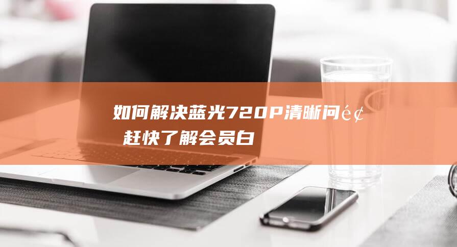 如何解决蓝光720P清晰问题-赶快了解会员白开解决方法