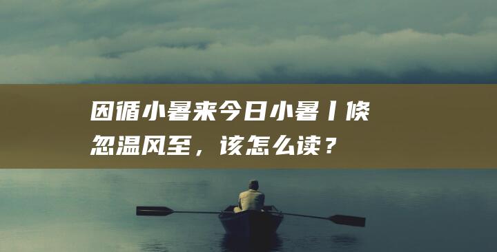 因循小暑来-今日小暑丨倏忽温风至，该怎么读？揭秘小暑习俗与养生秘籍