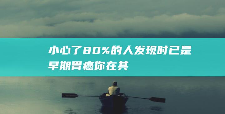 小心了！80%的人发现时已是早期胃癌-你在其中吗 (喉癌早期死前4个征兆要小心了)