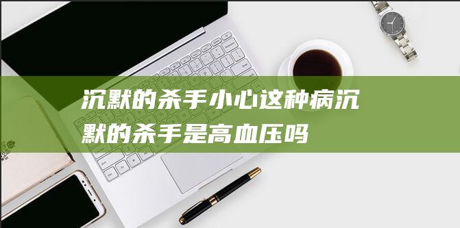 沉默的杀手小心这种病沉默的杀手是高血压吗