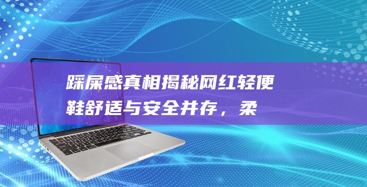 踩屎感真相揭秘！网红轻便鞋舒适与安全并存，柔软质感让你一步到位