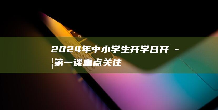 2024年中小学生开学日：开学第一课重点关注安全，绝不缺席！