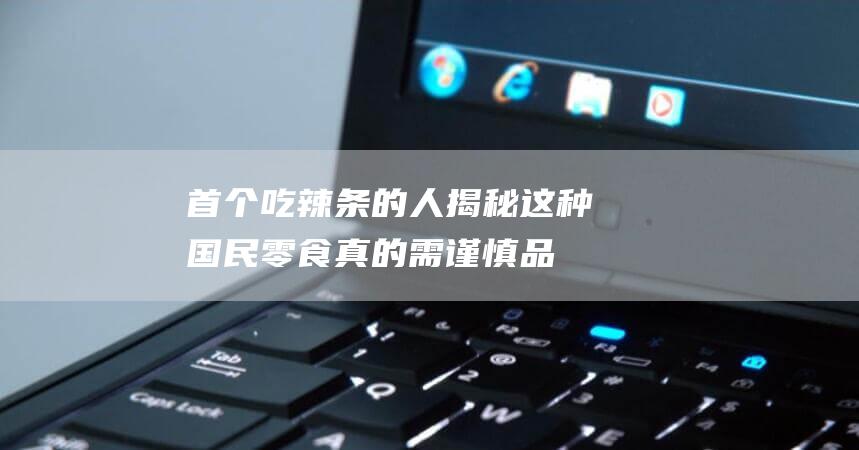 首个吃辣条的人揭秘！这种国民零食真的需谨慎品尝