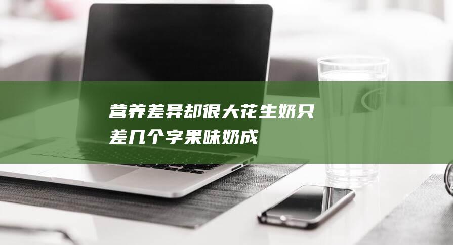 营养差异却很大-花生奶-只差几个字-果味奶成牛奶-平替 (营养不一样)