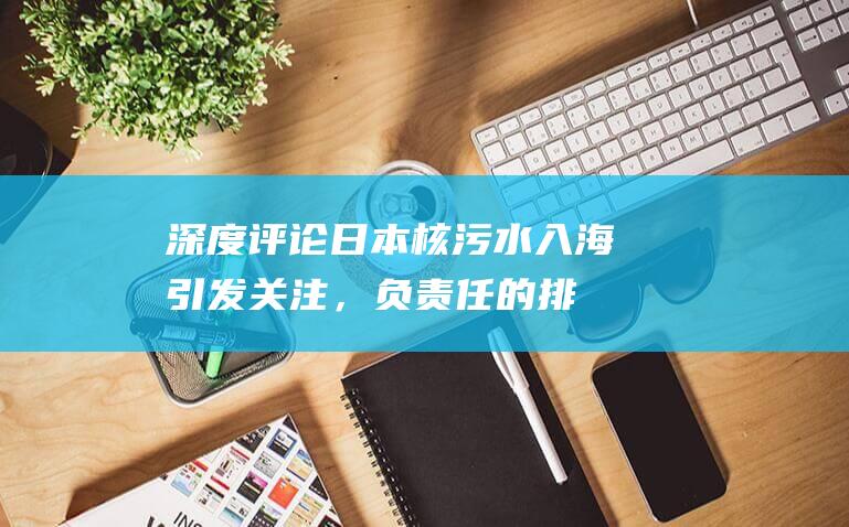 深度评论：日本核污水入海引发关注，负责任的排放解决核废水困局