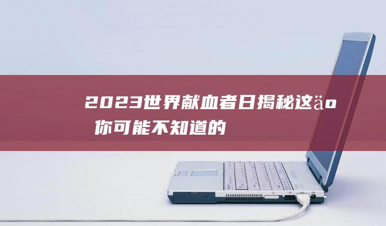 2023世界献血者日揭秘这些你可能不知道的