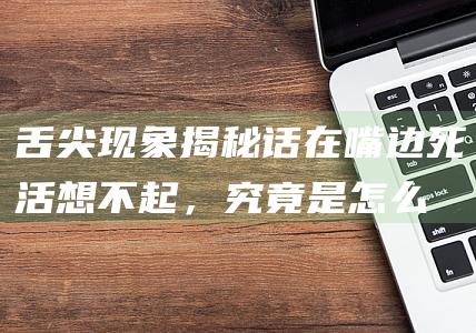 舌尖现象揭秘：话在嘴边死活想不起，究竟是怎么回事？