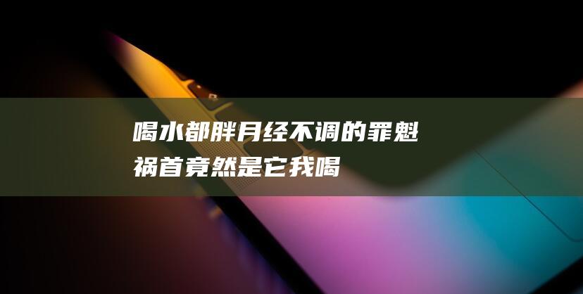 喝水都胖-月经不调的罪魁祸首竟然是它！ (我喝水都胖怎么调理)