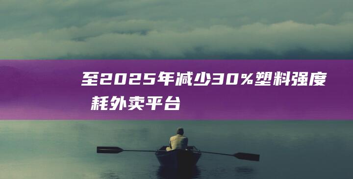 至2025年减少30%塑料强度消耗！外卖平台如何破局-限塑令下-紧箍咒