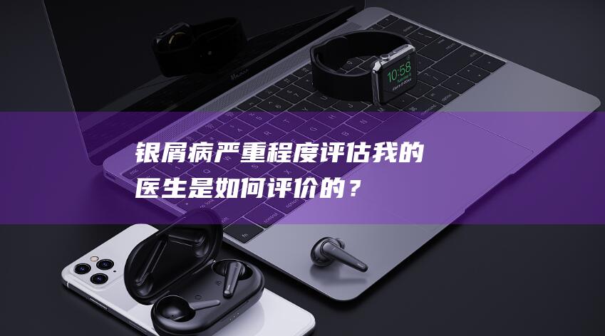 银屑病严重程度评估：我的医生是如何评价的？-银屑病系列一