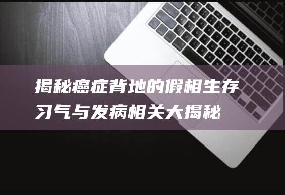 揭秘癌症背地的假相：生存习气与发病相关大揭秘！