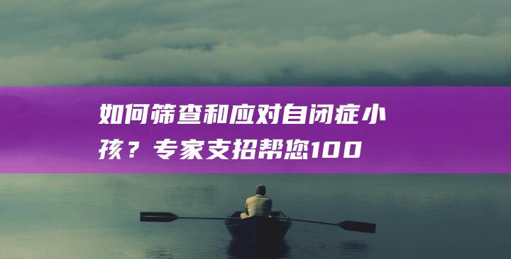 如何筛查和应对自闭症小孩？专家支招帮您100%应对挑战