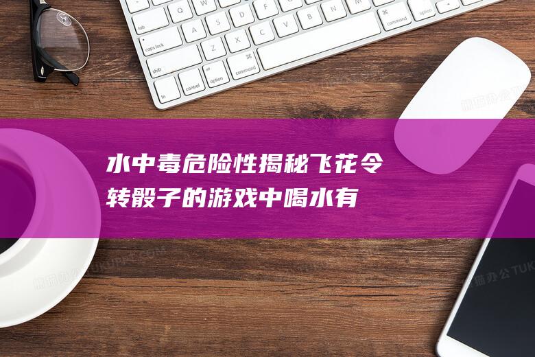 水中毒危险性揭秘：飞花令转骰子的游戏中喝水有风险吗？喝多了水会导致什么问题？