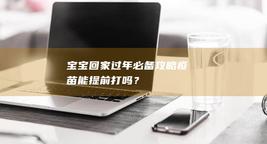 宝宝回家过年必备攻略：疫苗能提前打吗？