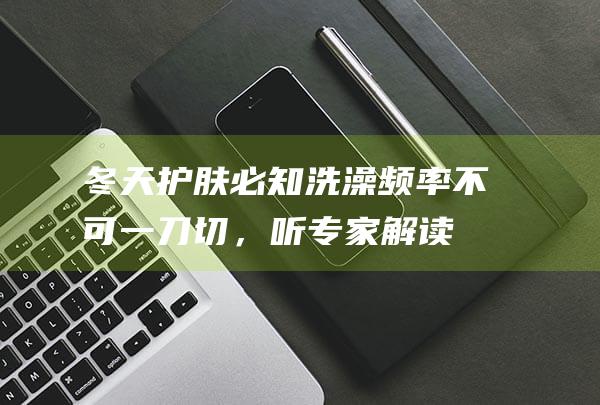 冬天护肤必知：洗澡频率不可一刀切，听专家解读保湿关键