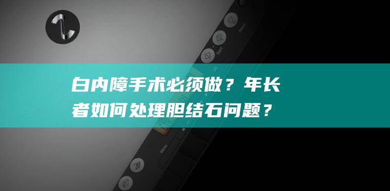 白内障手术必须做？年长者如何处理胆结石问题？