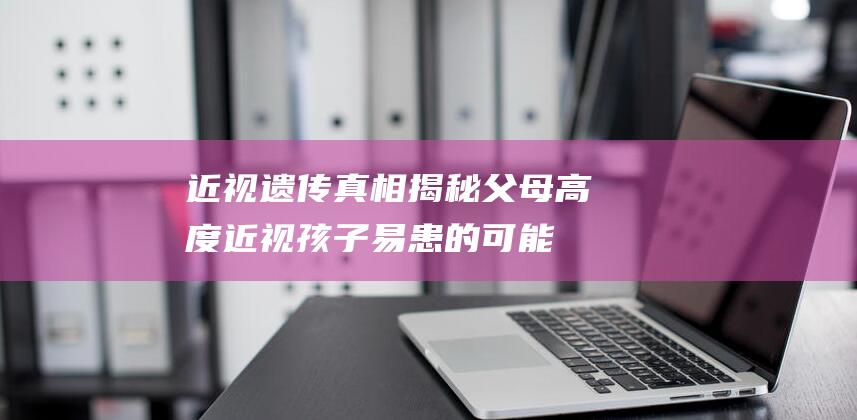 近视遗传真相揭秘：父母高度近视孩子易患的可能性有多大？