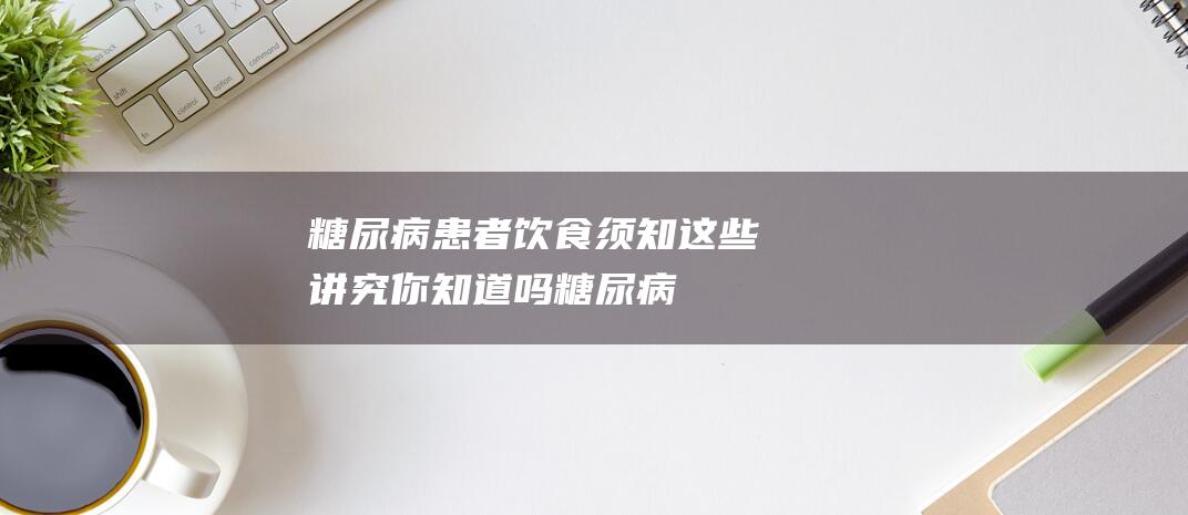 糖尿病患者饮食须知这些讲究你知道吗糖尿病