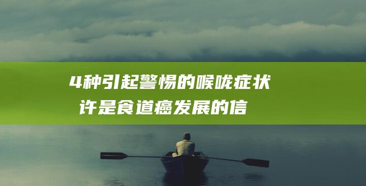 4种引起警惕的喉咙症状-或许是食道癌发展的信号……-别忽视 (警惕的表现)