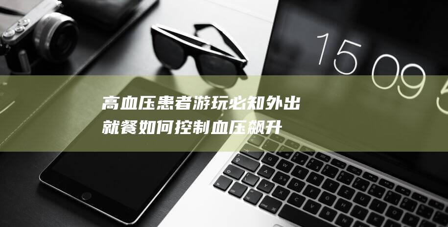 高血压患者游玩必知-外出就餐如何控制血压飙升 (高血压患者游泳好处和坏处)