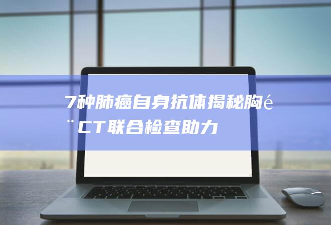 7种肺癌自身抗体揭秘胸部CT联合检查助力