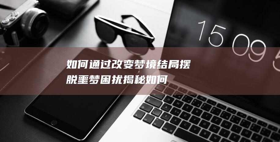 如何通过改变梦境结局摆脱噩梦困扰-揭秘 (如何通过改变不合理信念来减少消极情绪的产生)