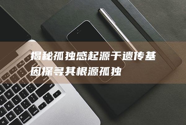 揭秘-孤独感起源于遗传基因-探寻其根源 (孤独感是怎样的)