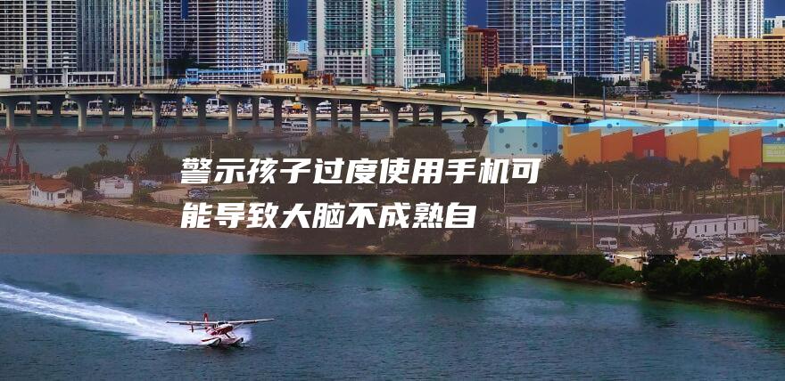 警示孩子过度使用手机可能导致大脑不成熟自