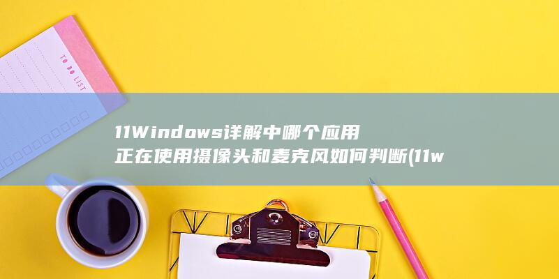 11 Windows 详解 中哪个应用正在使用摄像头和麦克风 如何判断 (11windows)