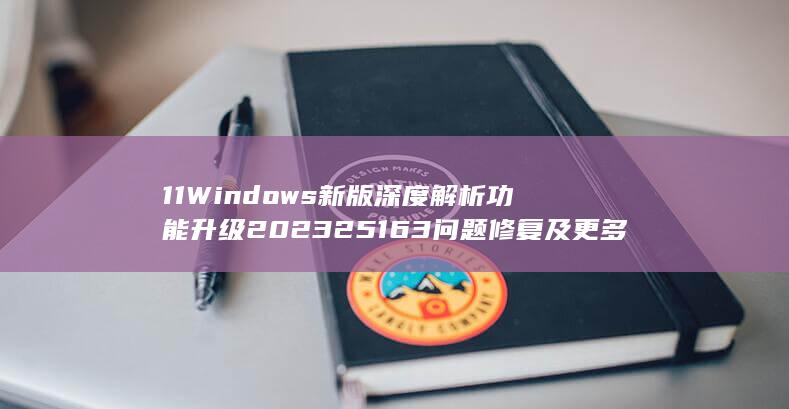 11 Windows 新版 深度解析 功能升级 2023 25163 问题修复及更多 (11windows)