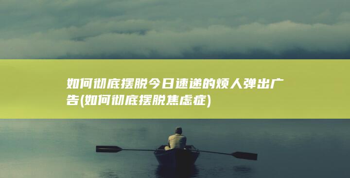 如何彻底摆脱今日速递的烦人弹出广告 (如何彻底摆脱焦虑症)