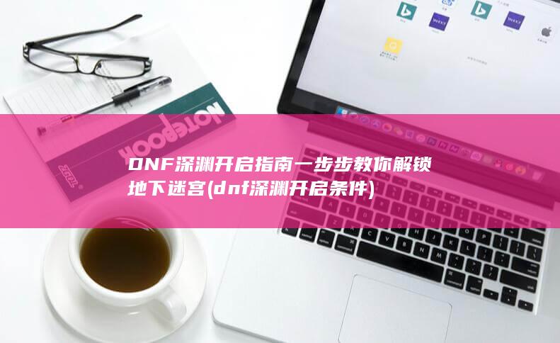 DNF深渊开启指南 一步步教你解锁地下迷宫 (dnf深渊开启条件)