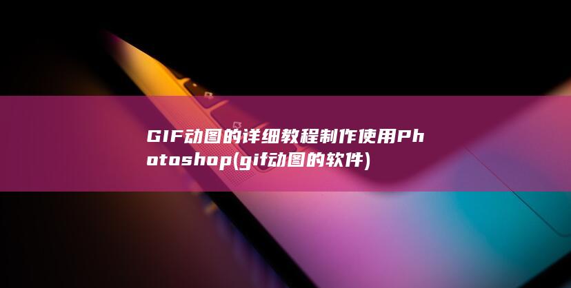 GIF 动图的详细教程 制作 使用 Photoshop (gif动图的软件)